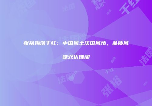 张裕梅洛干红：中国风土法国风情，品质风味双优佳酿