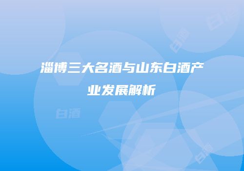 淄博三大名酒与山东白酒产业发展解析