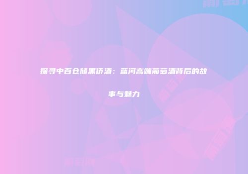 探寻中百仓储黑侨酒：蓝河高端葡萄酒背后的故事与魅力