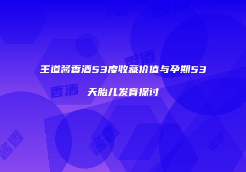 王道酱香酒53度收藏价值与孕期53天胎儿发育探讨