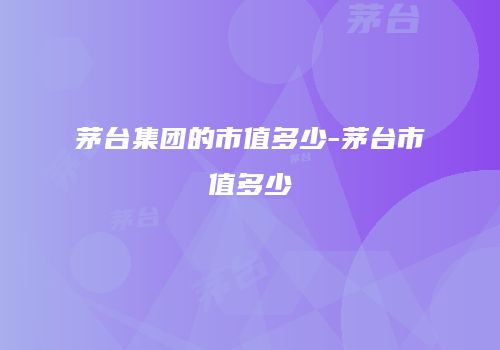 茅台集团的市值多少-茅台市值多少
