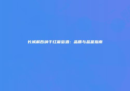 长城解百纳干红葡萄酒：品质与品鉴指南