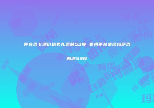 茅台玛卡酒价格表礼盒装53度_贵州茅台集团拉萨玛咖酒53度