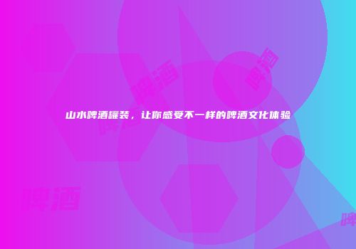 山水啤酒罐装，让你感受不一样的啤酒文化体验