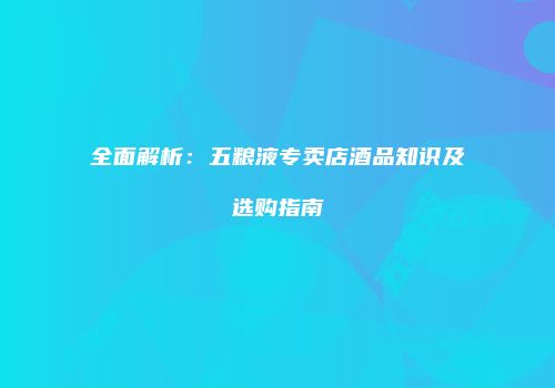 全面解析：五粮液专卖店酒品知识及选购指南