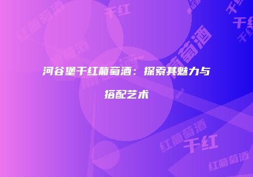 河谷堡干红葡萄酒：探索其魅力与搭配艺术
