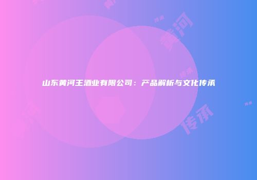 山东黄河王酒业有限公司：产品解析与文化传承