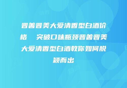 晋善晋美大爱清香型白酒价格  突破口味瓶颈晋善晋美大爱清香型白酒教你如何脱颖而出