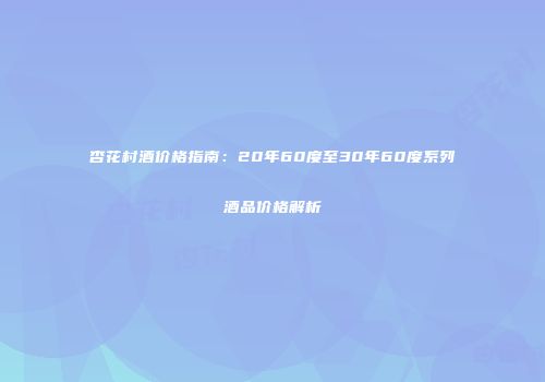 杏花村酒价格指南：20年60度至30年60度系列酒品价格解析