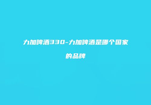 力加啤酒330-力加啤酒是哪个国家的品牌