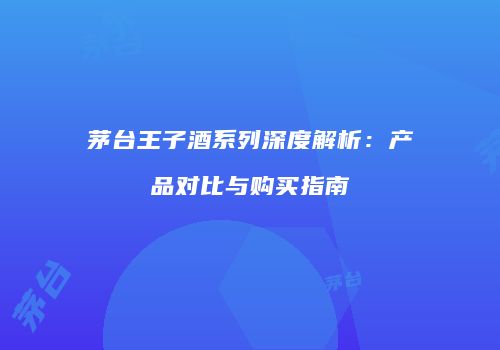 茅台王子酒系列深度解析：产品对比与购买指南