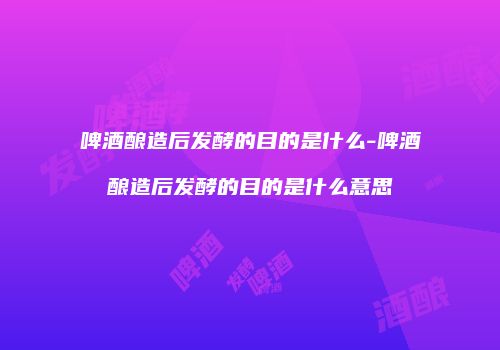 啤酒酿造后发酵的目的是什么-啤酒酿造后发酵的目的是什么意思