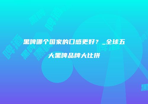 黑啤哪个国家的口感更好？_全球五大黑啤品牌大比拼