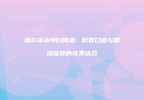 哈尔冰冰纯白啤酒：醇香口感与精准度数的完美结合