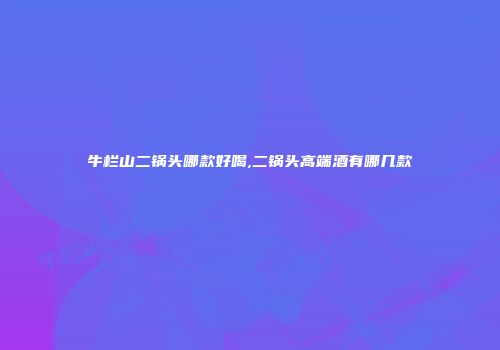 牛栏山二锅头哪款好喝,二锅头高端酒有哪几款