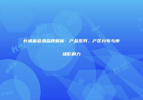 长城葡萄酒品牌解析：产品系列、产区分布与市场影响力