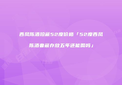 西凤陈酒珍藏52度价格「52度西凤陈酒奢藏存放五年还能喝吗」