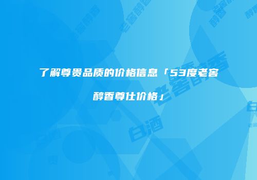了解尊贵品质的价格信息「53度老窖醇香尊仕价格」