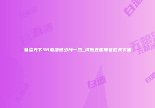 君临天下38度酒多少钱一瓶_河源五粮液君临天下酒