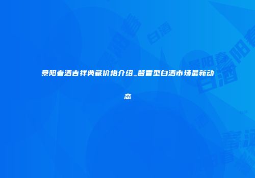 景阳春酒吉祥典藏价格介绍_酱香型白酒市场最新动态