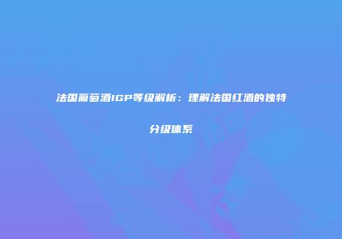 法国葡萄酒IGP等级解析：理解法国红酒的独特分级体系