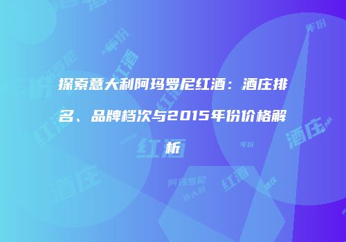 探索意大利阿玛罗尼红酒：酒庄排名、品牌档次与2015年份价格解析