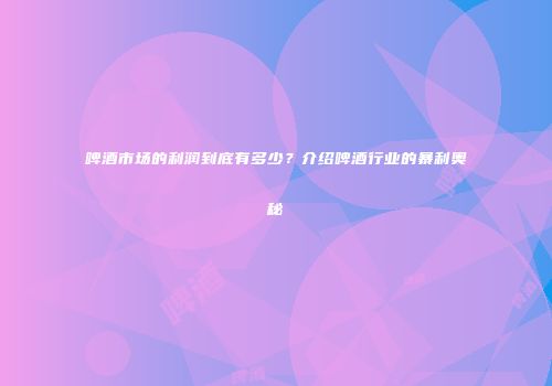 啤酒市场的利润到底有多少？介绍啤酒行业的暴利奥秘