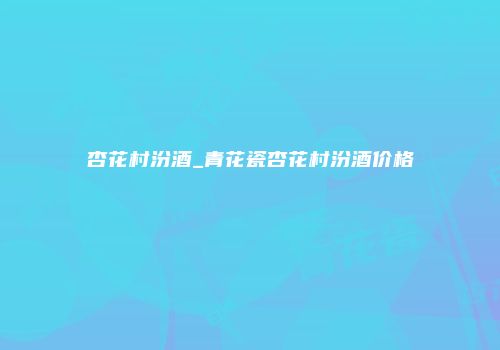 杏花村汾酒_青花瓷杏花村汾酒价格