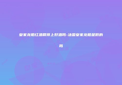 皇家龙船红酒算得上好酒吗-法国皇家龙船是假的吗