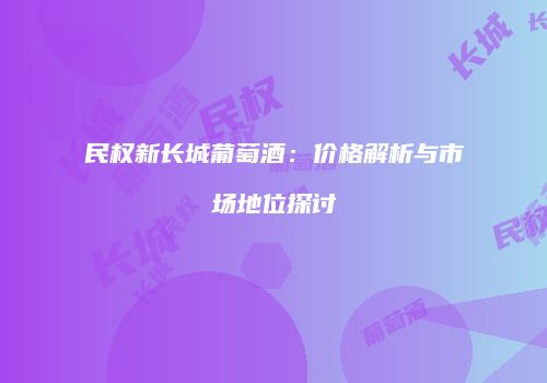 民权新长城葡萄酒：价格解析与市场地位探讨
