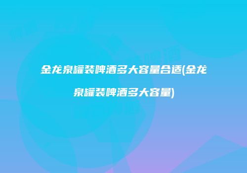 金龙泉罐装啤酒多大容量合适(金龙泉罐装啤酒多大容量)