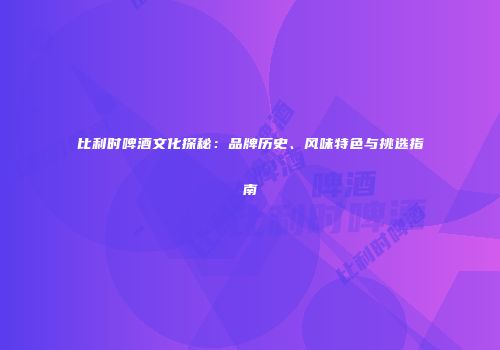 比利时啤酒文化探秘：品牌历史、风味特色与挑选指南