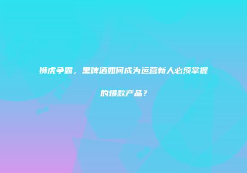 狮虎争霸，黑啤酒如何成为运营新人必须掌握的爆款产品？