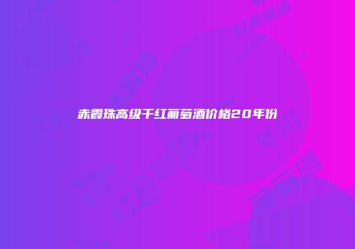 赤霞珠高级干红葡萄酒价格20年份