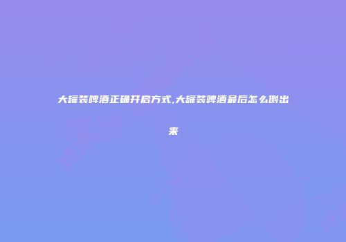 大罐装啤酒正确开启方式,大罐装啤酒最后怎么倒出来