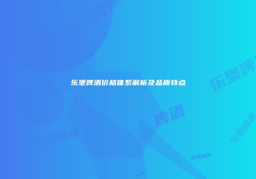 乐堡啤酒价格体系解析及品质特点