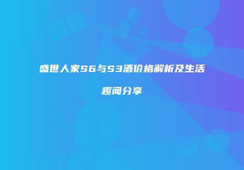 盛世人家S6与S3酒价格解析及生活趣闻分享
