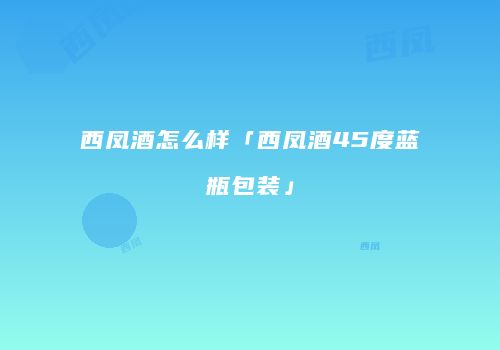 西凤酒怎么样「西凤酒45度蓝瓶包装」