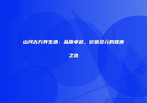 山河古方养生酒：品质卓越，价值多元的健康之选