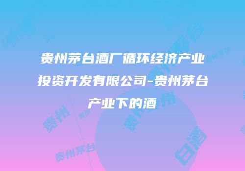 贵州茅台酒厂循环经济产业投资开发有限公司-贵州茅台产业下的酒