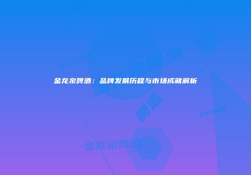 金龙泉啤酒：品牌发展历程与市场成就解析