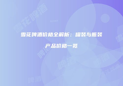 雪花啤酒价格全解析：罐装与瓶装产品价格一览