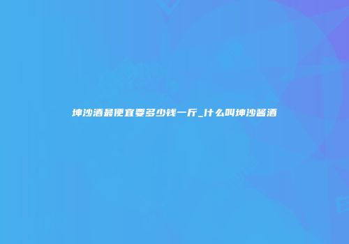 坤沙酒最便宜要多少钱一斤_什么叫坤沙酱酒