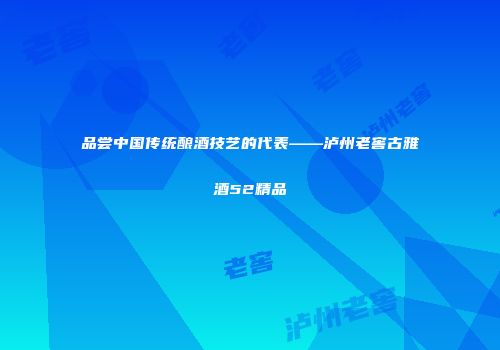 品尝中国传统酿酒技艺的代表——泸州老窖古雅酒52精品