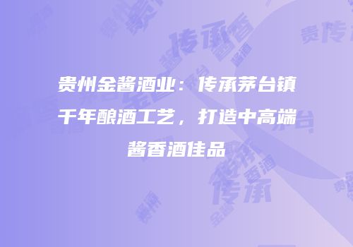 贵州金酱酒业：传承茅台镇千年酿酒工艺，打造中高端酱香酒佳品