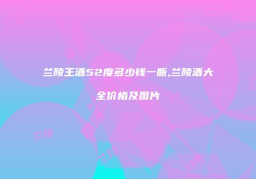 兰陵王酒52度多少钱一瓶,兰陵酒大全价格及图片