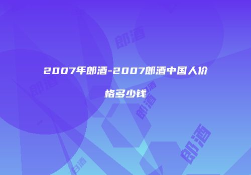 2007年郎酒-2007郎酒中国人价格多少钱