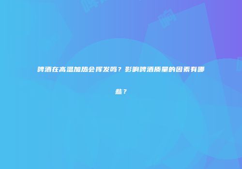 啤酒在高温加热会挥发吗？影响啤酒质量的因素有哪些？