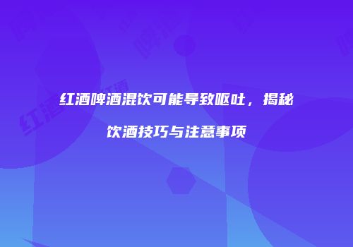 红酒啤酒混饮可能导致呕吐，揭秘饮酒技巧与注意事项