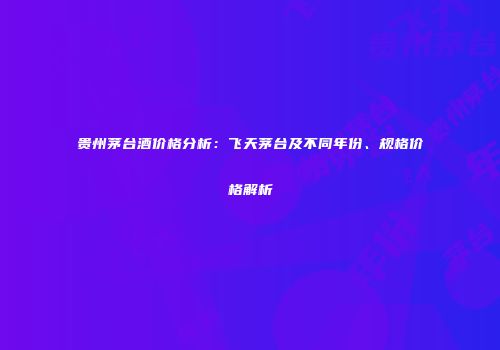 贵州茅台酒价格分析：飞天茅台及不同年份、规格价格解析
